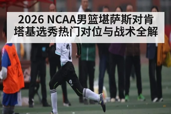 2026 NCAA男篮堪萨斯对肯塔基选秀热门对位与战术全解