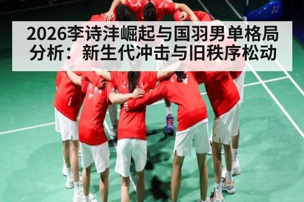 2026李诗沣崛起与国羽男单格局分析：新生代冲击与旧秩序松动
